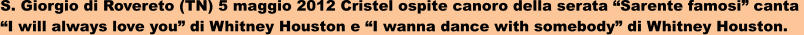 S. Giorgio di Rovereto (TN) 5 maggio 2012 Cristel ospite canoro della serata Sarente famosi canta  I will always love you di Whitney Houston e I wanna dance with somebody di Whitney Houston.
