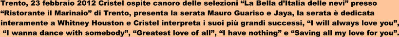 Trento, 23 febbraio 2012 Cristel ospite canoro delle selezioni La Bella dItalia delle nevi presso  Ristorante il Marinaio di Trento, presenta la serata Mauro Guariso e Jaya, la serata  dedicata  interamente a Whitney Houston e Cristel interpreta i suoi pi grandi successi, I will always love you,  I wanna dance with somebody, Greatest love of all, I have nothing e Saving all my love for you.