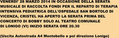 VENERDI' 28 MARZO 2014 IN OCCASIONE DELLA SERATA  MUSICALE DI RACCOLTA FONDI PER IL REPARTO DI TERAPIA  INTENSIVA PEDIATRICA DELL'OSPEDALE SAN BORTOLO DI  VICENZA, CRISTEL HA APERTO LA SERATA PRIMA DEL  CONCERTO DI BOBBY SOLO AL TEATRO COMUNALE  DI LONIGO (VI) INIZIO SERATA ORE 20.30  (Uscita Autostrada A4 Montebello e poi direzione Lonigo)