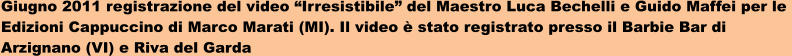 Giugno 2011 registrazione del video Irresistibile del Maestro Luca Bechelli e Guido Maffei per le  Edizioni Cappuccino di Marco Marati (MI). Il video  stato registrato presso il Barbie Bar di  Arzignano (VI) e Riva del Garda