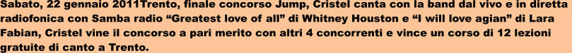 Sabato, 22 gennaio 2011Trento, finale concorso Jump, Cristel canta con la band dal vivo e in diretta  radiofonica con Samba radio Greatest love of all di Whitney Houston e I will love agian di Lara  Fabian, Cristel vine il concorso a pari merito con altri 4 concorrenti e vince un corso di 12 lezioni  gratuite di canto a Trento.