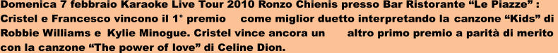 Domenica 7 febbraio Karaoke Live Tour 2010 Ronzo Chienis presso Bar Ristorante Le Piazze :  Cristel e Francesco vincono il 1 premio	come miglior duetto interpretando la	canzone Kids di  Robbie Williams e	Kylie Minogue. Cristel vince ancora un	altro primo premio a parit di merito  con la canzone The power of love di Celine Dion.