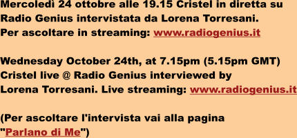 Mercoled 24 ottobre alle 19.15 Cristel in diretta su  Radio Genius intervistata da Lorena Torresani.  Per ascoltare in streaming: www.radiogenius.it  Wednesday October 24th, at 7.15pm (5.15pm GMT)  Cristel live @ Radio Genius interviewed by  Lorena Torresani. Live streaming: www.radiogenius.it  (Per ascoltare l'intervista vai alla pagina  "Parlano di Me")