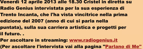 Venerd 12 aprile 2013 alle 18.30 Cristel in diretta su  Radio Genius intervistata per la sua esperienza di  Trento Incanta, che l'ha vista vincitrice nella prima  edizione del 2007 (anno di cui si parla nella  puntata), sulla sua carriera artistica e progetti per  il futuro. .  Per ascoltare in streaming: www.radiogenius.it (Per ascoltare l'intervista vai alla pagina "Parlano di Me"