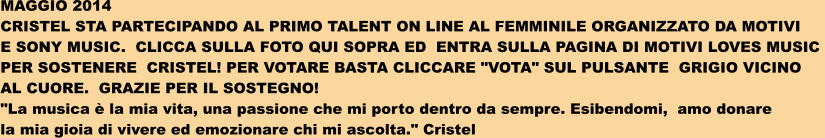 MAGGIO 2014 CRISTEL STA PARTECIPANDO AL PRIMO TALENT ON LINE AL FEMMINILE ORGANIZZATO DA MOTIVI   E SONY MUSIC.  CLICCA SULLA FOTO QUI SOPRA ED  ENTRA SULLA PAGINA DI MOTIVI LOVES MUSIC  PER SOSTENERE  CRISTEL! PER VOTARE BASTA CLICCARE "VOTA" SUL PULSANTE  GRIGIO VICINO  AL CUORE.  GRAZIE PER IL SOSTEGNO! "La musica  la mia vita, una passione che mi porto dentro da sempre. Esibendomi,  amo donare  la mia gioia di vivere ed emozionare chi mi ascolta." Cristel