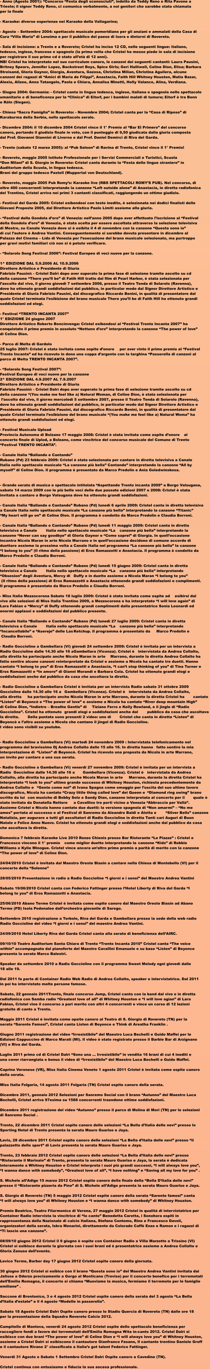 - Anno (Agosto 2001): Concorso Festa degli sconosciuti, indetto da Teddy Reno e Rita Pavone a  Trieste; il signor Teddy Reno, ci comunica verbalmente, a noi genitori che sarebbe stata chiamata  per la finale  - Karaoke: diverse esperienze nei Karaoke della Vallagarina;   - Agosto  Settembre 2004: spettacolo musicale pomeridiano per gli anziani e ammalati della Casa di  Cura Villa Maria di Lenzima e per il pubblico del paese di Isera e dintorni di Rovereto.   - Sala di incisione: a Trento e a Rovereto; Cristel ha inciso 12 CD, nelle seguenti lingue: italiano,  tedesco, inglese, francese e spagnolo (la prima volta che Cristel ha messo piede in sala di incisione  per registrare il suo primo cd  stato allet di 12 anni). NB! Cristel ha interpretato nel suo curriculum canoro, le canzoni dei seguenti cantanti: Laura Pausini,  Britney Spears, Jennifer Lopez, Backstreet Boys, Spice Girls; Geri Halliwell, Celine Dion, Elisa; Barbara  Streisand, Gloria Gaynor, Giorgia, Aventura, Gazosa, Christina Milian, Christina Aguilera, alcune  canzoni dei ragazzi di Amici di Maria de Filippi, Anastacia, Faith Hill Whitney Houston, Matia Bazar,  Alexia, Alizee, Anna Tatangelo, Paola e Chiara, Annalisa Minetti, Holly Valance, Alina, Verdiana.   - Giugno 2004: Germania: - Cristel canta in lingua tedesca, inglese, italiana e spagnola nello spettacolo  umanitario e di beneficenza per la Clinica di Eitorf, per i bambini malati di tumore; Eitorf  tra Bonn  e Kln (Siegen).   - Chiesa Sacra Famiglia in Rovereto: - Novembre 2004; Cristel canta per la Casa di Riposo di  Karaburma della Serbia, nello spettacolo serale.   - Dicembre 2004: il 10 dicembre 2004 Cristel vince il 1 Premio al Bar El Primero del concorso  canoro, portando il giudizio finale in voto, con il punteggio di 9,50 giudicata dalla giuria composta  dal Prof. Giovanni Giannini di Livorno e dal Prof. Daniel Demirci di Riva del Garda.   - Trento (sabato 12 marzo 2005): al Pub Saloon di Ravina di Trento, Cristel vince il 1 Premio!   - Rovereto, maggio 2005 Istituto Professionale per i Servizi Commerciali e Turistici, Scuola  Don Milani di S. Giorgio in Rovereto: Cristel canta durante la Festa delle lingue straniere in  Auditorium della Scuola, in lingua tedesca.  Brani del gruppo tedesco Pastell (Wuppertal von Deutschland).   - Rovereto, maggio 2005 Pub Romys: Karaoke live (RBS SPETTACOLI ROMYS PUB). Nel concorso, di  oltre 400 concorrenti interpretando la canzone Left outside alone di Anastacia, in diretta radiofonica  del Trentino, Cristel arriva nei primi 3 cantanti classificati, raggiungendo un ottimo giudizio.   - Festival del Garda 2005: Cristel esibendosi con testo inedito,  selezionata nei dodici finalisti delle  Giovani Proposte 2005, dal Direttore Artistico Paolo Limiti assieme alla giuria.   - Festival della Gondola doro di Venezia: nellanno 2005 dopo aver effettuato liscrizione al Festival  della Gondola doro di Venezia,  stata scelta per essere ascoltata attraverso la selezione televisiva  di Mestre, su Canale Venezia dove si  esibita il 4 di novembre con la canzone Questa sono io  di cui lautore  Andrea Vantini. Conseguentemente si sarebbe dovuta presentare in dicembre al  Palazzo del Cinema  Lido di Venezia per lesecuzione del brano musicale selezionato, ma purtroppo  per gravi motivi familiari ci non si  potuto verificare.   - Solarolo Song Festival 2006: Festival Europeo di voci nuove per la canzone.   1^ EDIZIONE DAL 5.9.2006 AL 10.9.2006  Direttore Artistico e Presidente di Giuria  Fabrizio Pausini: - Cristel Dalr dopo aver superato la prima fase di selezione tramite ascolto su cd  della canzone There youll be di Fatih Hill tratto dal film di Pearl Harbor,  stata selezionata per  lascolto dal vivo, il giorno gioved 7 settembre 2006, presso il Teatro Tenda di Solarolo (Ravenna),  dove ha ottenuto grandi soddisfazioni dal pubblico, in particolar modo dal Signor Direttore Artistico e  Presidente di Giuria Fabrizio Pausini, dal discografico Riccardo Benini, in qualit di presentatore dal  quale Cristel terminata lesibizione del brano musicale There youll be di Faith Hill ha ottenuto grandi  soddisfazioni ed elogi.   - Festival TRENTO INCANTA 2007  1 EDIZIONE 24 giugno 2007  Direttore Artistico Roberto Bencinvenga: Cristel esibendosi al Festival Trento Incanta 2007 ha  conquistato il primo premio in assoluto Nettuno doro interpretando la canzone The power of love  di Celine Dion.   - Parco di Melta di Gardolo  25 luglio 2007: Cristel  stata invitata come ospite donore	per aver vinto il primo premio al Festival  Trento Incanta ed ha ricevuto in dono una coppa dargento con la targhina Passerella di canzoni al  parco di Melta TRENTO INCANTA 2007.   - Solarolo Song Festival 2007:  Festival Europeo di voci nuove per la canzone  2^ EDIZIONE DAL 4.9.2007 AL 7.9.2007  Direttore Artistico e Presidente di Giuria  Fabrizio Pausini: - Cristel Dalr dopo aver superato la prima fase di selezione tramite ascolto su cd  della canzone (You make me feel like a) Natural Woman, di Celine Dion,  stata selezionata per  lascolto dal vivo, il giorno mercoled 5 settembre 2007, presso il Teatro Tenda di Solarolo (Ravenna),  dove ha ottenuto grandi soddisfazioni dal pubblico, in particolar modo dal Signor Direttore Artistico e  Presidente di Giuria Fabrizio Pausini, dal discografico Riccardo Benini, in qualit di presentatore dal  quale Cristel terminata lesibizione del brano musicale (You make me feel like a) Natural Woma ha  ottenuto grandi soddisfazioni ed elogi.   - Festival Musicale Upload  Provincia Autonoma di Bolzano 17 maggio 2008: Cristel  stata invitata come ospite donore	al  concerto finale di Uplod, a Bolzano, come vincitrice del concorso musicale del Comune di Trento  Festival TRENTO INCANTA.   - Canale Italia Ballando e Cantando  Rubano (Pd) 23 febbraio 2009: Cristel  stata selezionata per cantare in diretta televisiva a Canale  Italia nello spettacolo musicale La canzone pi bella Cantando interpretando la canzone All by  myself di Celine Dion. Il programma  presentato da Marco Predolin e Ania Goledwinskosa.    - Grande serata di musica e spettacolo intitolata Aspettando Trento incanta 2009 a Borgo Valsugana,  sabato 14 marzo 2009 con le pi belle voci delle due passate edizioni 2007 e 2008: Cristel  stata  invitata a cantare a Borgo Valsugana dove ha ottenuto grandi soddisfazioni.   - Canale Italia Ballando e Cantando Rubano (Pd) luned 6 aprile 2009: Cristel canta in diretta televisiva  a Canale Italia nello spettacolo musicale La canzone pi bella interpretando la canzone Titanic  My heart will go on di Celine Dion. Il programma  condotto da Marco Predolin e Claudia Borroni.   - Canale Italia Ballando e Cantando Rubano (Pd) luned 11 maggio 2009: Cristel canta in diretta  televisiva a Canale	Italia nello spettacolo musicale La	canzone pi bella interpretando la  canzone Never can say goodbye di Gloria Gaynor e Come saprei di Giorgia. In quelloccasione  incontra Nicola Maran in arte Nicola Marrano e in quelloccasione decidono di comune accordo di  duettare assieme la prossima volta a Canale Italia nel programma La canzone pi bella la canzone  I belong to you (Il ritmo della passione) di Eros Ramazzotti e Anastacia. Il programma  condotto da  Marco Predolin e Claudia Borroni.   - Canale Italia Ballando e Cantando Rubano (Pd) luned 15 giugno 2009: Cristel canta in diretta  televisiva a Canale	Italia nello spettacolo musicale La	canzone pi bella interpretando	 Obsesion degli Aventura, Mercy di	Duffy e in duetto assieme a Nicola Maran I belong to you  (Il ritmo della passione) di Eros Ramazzotti e Anastacia ottenendo grandi soddisfazioni e complimenti.  Il programma  presentato da Marco Predolin e Claudia Borroni.   - Miss Italia Mezzocorona Sabato 18 luglio 2009: Cristel  stata invitata come ospite ad	esibirsi dal  vivo alle selezioni di Miss Italia Trentino 2009, a Mezzocorona e ha interpretato I will love again di  Lara Fabian e Mercy di Duffy ottenendo grandi complimenti dalla presentatrice Sonia Leonardi ed  enormi applausi e soddisfazioni dal pubblico presente.   - Canale Italia Ballando e Cantando Rubano (Pd) luned 27 luglio 2009: Cristel canta in diretta  televisiva a Canale	Italia nello spettacolo musicale La	canzone pi bella interpretando	 Incancellabile e Asereje delle Las	Ketchup. Il programma  presentato da	Marco Predolin e  Claudia Borroni.   - Radio Goccioline a Gambellara (Vi) gioved 24 settembre 2009: Cristel  invitata per un intervista a Radio Goccioline dalle 14.30 alle 16 a	Gambellara (Vicenza). Cristel 	intervistata da Andrea Collalto,  alla diretta ha partecipato anche Nicola Maran in arte	Marrano, durante la diretta Andrea Collalto ha  fatto sentire alcune canzoni reinterpretate da Cristel e assieme a Nicola ha cantato tre duetti. Hanno  cantato I belong to you di Eros Ramazzotti e Anastacia, I cant stop thinking of you di Tina Turner e  Eros Ramazzotti e In amore di Gianni Morandi e Barbara Cola. Cristel ha ottenuto grandi elogi e  soddisfazioni anche dal pubblico da casa che ascoltava la diretta.   - Radio Goccioline a Gambellara Cristel  invitata per un intervista Radio sabato 31 ottobre 2009  Goccioline dalle 14.30 alle 16 a	Gambellara (Vicenza). Cristel 	intervistata da Andrea Collalto,  alla diretta	ha partecipato anche Nicola Maran in arte Marrano, durante la diretta Cristel ha	cantato  Listen di Beyonc e The power of love e assieme a Nicola ha cantato River deep mountain High  di Celine Dion, Indietro  Breathe Gentle di	Tiziano Ferro e Kelly Rowland, e il jingle di Radio  Goccioline. Cristel ha ottenuto	grandi elogi e soddisfazioni anche dal	pubblico da casa che ascoltava  la diretta.	Della puntata sono presenti 2 video: uno di	Cristel che canta in diretta Listen di	 Beyonc e laltro assieme a Nicola che cantano il jingol di Radio Goccioline.  I video sono visibili su youtube.    - Radio Goccioline a Gambellara (Vi) marted 24 novembre 2009 : Intervistata telefonicamente nel  programma del bravissimo Dj Andrea	Collalto dalle 15 alle 16. In diretta hanno	fatto sentire la mia  interpretazione di	Listen di Beyonc. Cristel ha ricevuto una proposta da Nicola in arte Marrano,  un invito per cantare a una sua serata.   - Radio Goccioline a Gambellara (Vi) venerd 27 novembre 2009: Cristel  invitata per un intervista a  Radio  Goccioline dalle 14.30 alle 16 a	Gambellara (Vicenza). Cristel 	intervistata da Andrea  Collalto, alla diretta ha partecipato anche Nicola Maran in arte	Marrano, durante la diretta Cristel ha	 interpretato I look to you ultimo grande successo di Whitney Houston, richiesta precedentemente da  Andrea Collalto e	Gente come noi di Ivana Spagna come omaggio per luscita del suo ultimo lavoro	 discografico, Nicola ha cantato Crazy little thing called love dei Queen e	Diamond ring swing brano  scritto da lui	con musiche di Bobby Solo e Sandy Dian, canzone interpretata al concerto per il	quale   stato invitato da Donatella Rettore	a Cavallino tre porti vicino a Venezia Abbraccio per Vall.  Assieme Cristel e Nicola hanno cantato due duetti: la versione spagnola di Non amarmi  No me  ames portata al successo e al Festival di Sanremo da Aleandro Baldi e Alotta e	Silver Bells canzone  Natalizia, per augurare a tutti gli ascoltatori di Radio Goccioline in diretta Tanti cari Auguri di Buon  Natale e Felice Anno Nuovo. Cristel ha ottenuto grandi elogi e soddisfazioni anche dal pubblico da casa  che ascoltava la diretta.   Domenica 7 febbraio Karaoke Live 2010 Ronzo Chienis presso Bar Ristorante Le Piazze : Cristel e  Francesco vincono il 1 premio	come miglior duetto interpretando la	canzone Kids di Robbie  Williams e Kylie Minogue. Cristel vince ancora unaltro primo premio a parit di merito con la canzone  The power of love di Celine Dion.   24/04/2010 Cristel  invitata dal Maestro Oreste Biasin a cantare nella Chiesa di Montebello (VI) per il  concerto della Solenne   28/05/2010 Presentazione in radio a Radio Goccioline I giorni e i sensi del Maestro Andrea Vantini   Sabato 19/06/2010 Cristel canta con Federico Fattinger presso lHotel Liberty di Riva del Garda I  belong to you di Eros Ramazzotti e Anastacia.  25/06/2010 Abano Terme Cristel  invitata come ospite canoro dal Maestro Oreste Biasin ad Abano  Terme (PD) Isola Pedonalee dallorchestra giovanile di Sarego.  Settembre 2010 registrazione a Torbole, Riva del Garda e Gambellara presso la sede della web radio  Radio Goccioline del video I giorni e i sensi del maestro Andrea Vantini.  24/09/2010 Hotel Liberty Riva del Garda Cristel canta alla serata di beneficienza dellAIRC.   09/10/10 Teatro Auditorium Santa Chiara di Trento Trento Incanta 2010 Cristel canta The voice  within accompagnata dal pianoforte del Maestro Cavallini Emanuele e su base Listen di Beyonce  presenta la serata Marco Balestri.   Speaker da settembre 2010 a Radio Goccioline con il programma Sweet Melody ogni gioved dalle  18 alle 19.  Dal 2011 fa parte di Container Radio Web Radio di Andrea Collalto, speaker e intervistatrice. Dal 2011  in poi ha intervistato molte persone famose.  Sabato, 22 gennaio 2011Trento, finale concorso Jump, Cristel canta con la band dal vivo e in diretta  radiofonica con Samba radio Greatest love of all di Whitney Houston e I will love agian di Lara  Fabian, Cristel vine il concorso a pari merito con altri 4 concorrenti e vince un corso di 12 lezioni  gratuite di canto a Trento.  Maggio 2011 Cristel  invitata come opsite canoro al Teatro di S. Giorgio di Rovereto (TN) per la  serata Sarente Famosi, Cristel canta Listen di Beyonce e Think di Areatha Franklin .  Giugno 2011 registrazione del video Irresistibile del Maestro Luca Bechelli e Guido Maffei per le  Edizioni Cappuccino di Marco Marati (MI). Il video  stato registrato presso il Barbie Bar di Arzignano  (VI) e Riva del Garda.  Luglio 2011 primo cd di Cristel Dalr Sono una  Irresistibile in vendita 16 brani di cui 4 inediti e  una cover riarrangiata e bonus il video di Irresistibile del Maestro Luca Bechelli e Guido Maffei.  Caprino Veronese (VR), Miss Italia Cinema Veneto 1 agosto 2011 Cristel  invitata come ospite canoro  della serata.  Miss Italia Folgaria, 14 agosto 2011 Folgaria (TN) Cristel ospite canoro della serata.   Dicembre 2011, gennaio 2012 Selezioni per Sanremo Social con il brano Autunno del Maestro Luca  Bechelli, Cristel arriva 97esima su 1588 concorrenti traendone ottime soddisfazioni.  Dicembre 2011 registrazione del video Autunno presso il parco di Molina di Mori (TN) per le selezioni  di Sanremo Social .  Trento, 22 dicembre 2011 Cristel ospite canoro delle selezioni La Bella dItalia delle nevi presso lo  Sporting Hotel di Trento presenta la serata Mauro Guariso e Jaya.  Lavis, 28 dicembre 2011 Cristel ospite canoro delle selezioni La Bella dItalia delle nevi presso il  palazzetto dello sport di Lavis presenta la serata Mauro Guariso e Jaya.  Trento, 23 febbraio 2012 Cristel ospite canoro delle selezioni La Bella dItalia delle nevi presso  Ristorante il Marinaio di Trento, presenta la serata Mauro Guariso e Jaya, la serata  dedicata  interamente a Whitney Houston e Cristel interpreta i suoi pi grandi successi, I will always love you,  I wanna dance with somebody, Greatest love of all, I have nothing e Saving all my love for you .  S. Michele allAdige 15 marzo 2012 Cristel ospite canoro della finale della Bella DItalia delle nevi  presso il Ristorante pizzeria da Pino di S. Michele allAdige presenta la serata Mauro Guariso e Jaya.  S. Giorgio di Rovereto (TN) 5 maggio 2012 Cristel ospite canoro della serata Sarente famosi canta  I will always love you di Whitney Houston e I wanna dance with somebody di Whitney Houston.  Premio Beatrice, Teatro Filarmonico di Verona, 27 maggio 2012 Cristel in qualit di intervistatrice per  Container Radio intervista la vincitrice di Io canto Benedetta Caretta, i Sonohora ospiti in  rappresentanza della Nazionale di calcio Italiana, Stefano Centomo, Rino e Francesco Davoli,  organizzatori della serata, Iskra Menarini, direttamente da Colorado Caff Enzo e Ramon e i ragazzi di  Ti lascio una canzone.  08/09/10 giugno 2012 Cristel il 9 giugno  ospite con Container Radio a Villa Marzotto a Trissino (VI)  Cristel si esibisce durante la giornata con i suoi brani ed  presentatrice assieme a Andrea Collalto e  Gloria Zanuso dellevento.   Levico Terme, Barber day 17 giugno 2012 Cristel ospite canoro della giornata.   30 giugno 2012 Cristel si esibice con il brano Questa sono io del Maestro Andrea Vantini invitata dai  Jalisse a Oderzo precisamente a Gorgo al Monticano (Treviso) per il concerto benefico per i terremotati  dellEmilia Romagna, il concerto si chiama Muoviamo la musica, fermiamo il terremoto per le famiglie  emiliane .  Saccone di Brentonico, 3 e 4 agosto 2012 Cristel ospite canoro della serata del 3 agosto La Bella  dItalia destate e il 4 agosto Modelle in passerella.  Sabato 18 Agosto Cristel Dalr Ospite canoro presso lo Stadio Quercia di Rovereto (TN) dalle ore 18  per la presentazione della Squadra Rovereto Calcio 2012.  Campitello di Mantova, venerd 24 agosto 2012 Cristel ospite dello spettacolo beneficienza per  raccogliere fondi a favore dei terremotati dellEmilia Romagna Wita in-canto 2012. Cristel Dalr si  esibisce con due brani The power of love di Celine Dion e I will always love you di Whitney Houston,  assieme a Cristel Dalr si esibiscono il cantautore Gianfranco Fasano, Il cantante trentino Daniele Groff  e il cantautore Rivano 2 classificato a Italias got talent Federico Fattinger.  Venerd 31 Agosto e Sabato 1 Settembre Cristel Dalr Ospite canoro a Cavedine (TN).   Cristel continua con entusiasmo e fiducia la sua ascesa professionale.